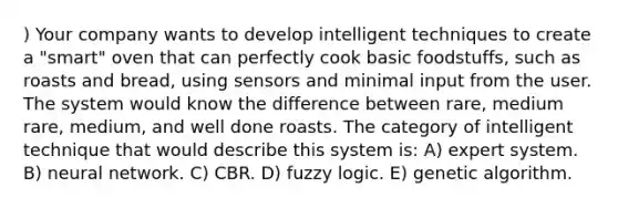 ) Your company wants to develop intelligent techniques to create a "smart" oven that can perfectly cook basic foodstuffs, such as roasts and bread, using sensors and minimal input from the user. The system would know the difference between rare, medium rare, medium, and well done roasts. The category of intelligent technique that would describe this system is: A) expert system. B) neural network. C) CBR. D) fuzzy logic. E) genetic algorithm.