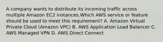 A company wants to distribute its incoming traffic across multiple Amazon EC2 instances.Which AWS service or feature should be used to meet this requirement? A. Amazon Virtual Private Cloud (Amazon VPC) B. AWS Application Load Balancer C. AWS Managed VPN D. AWS Direct Connect