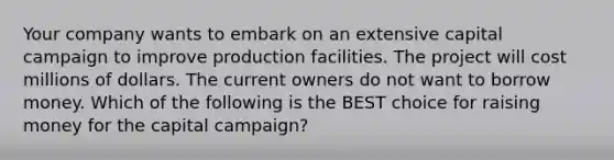 Your company wants to embark on an extensive capital campaign to improve production facilities. The project will cost millions of dollars. The current owners do not want to borrow money. Which of the following is the BEST choice for raising money for the capital​ campaign?