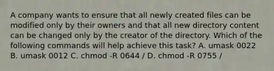 A company wants to ensure that all newly created files can be modified only by their owners and that all new directory content can be changed only by the creator of the directory. Which of the following commands will help achieve this task? A. umask 0022 B. umask 0012 C. chmod -R 0644 / D. chmod -R 0755 /