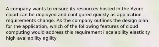 A company wants to ensure its resources hosted in the Azure cloud can be deployed and configured quickly as application requirements change. As the company outlines the design plan for the application, which of the following features of cloud computing would address this requirement? scalability elasticity high availability agility