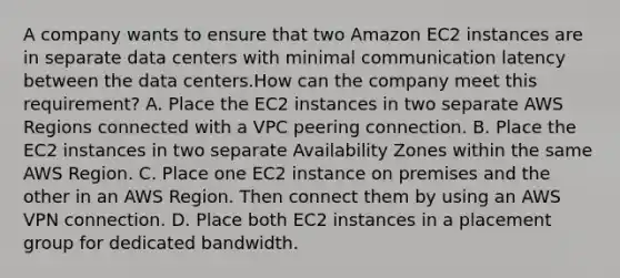 A company wants to ensure that two Amazon EC2 instances are in separate data centers with minimal communication latency between the data centers.How can the company meet this requirement? A. Place the EC2 instances in two separate AWS Regions connected with a VPC peering connection. B. Place the EC2 instances in two separate Availability Zones within the same AWS Region. C. Place one EC2 instance on premises and the other in an AWS Region. Then connect them by using an AWS VPN connection. D. Place both EC2 instances in a placement group for dedicated bandwidth.