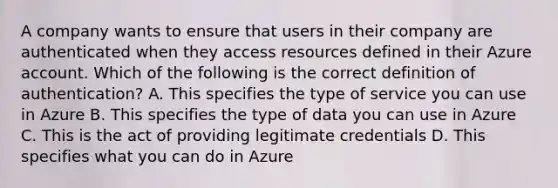 A company wants to ensure that users in their company are authenticated when they access resources defined in their Azure account. Which of the following is the correct definition of authentication? A. This specifies the type of service you can use in Azure B. This specifies the type of data you can use in Azure C. This is the act of providing legitimate credentials D. This specifies what you can do in Azure