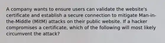 A company wants to ensure users can validate the website's certificate and establish a secure connection to mitigate Man-in-the-Middle (MitM) attacks on their public website. If a hacker compromises a certificate, which of the following will most likely circumvent the attack?