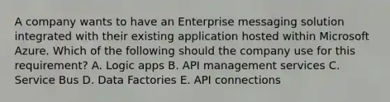 A company wants to have an Enterprise messaging solution integrated with their existing application hosted within Microsoft Azure. Which of the following should the company use for this requirement? A. Logic apps B. API management services C. Service Bus D. Data Factories E. API connections