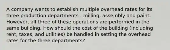 A company wants to establish multiple overhead rates for its three production departments - milling, assembly and paint. However, all three of these operations are performed in the same building. How should the cost of the building (including rent, taxes, and utilities) be handled in setting the overhead rates for the three departments?