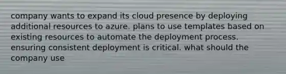 company wants to expand its cloud presence by deploying additional resources to azure. plans to use templates based on existing resources to automate the deployment process. ensuring consistent deployment is critical. what should the company use