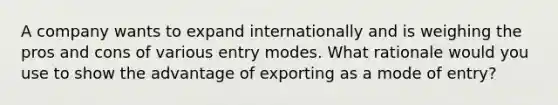 A company wants to expand internationally and is weighing the pros and cons of various entry modes. What rationale would you use to show the advantage of exporting as a mode of entry?