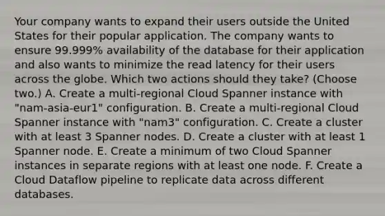 Your company wants to expand their users outside the United States for their popular application. The company wants to ensure 99.999% availability of the database for their application and also wants to minimize the read latency for their users across the globe. Which two actions should they take? (Choose two.) A. Create a multi-regional Cloud Spanner instance with "nam-asia-eur1" configuration. B. Create a multi-regional Cloud Spanner instance with "nam3" configuration. C. Create a cluster with at least 3 Spanner nodes. D. Create a cluster with at least 1 Spanner node. E. Create a minimum of two Cloud Spanner instances in separate regions with at least one node. F. Create a Cloud Dataflow pipeline to replicate data across different databases.