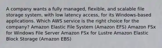 A company wants a fully managed, flexible, and scalable file storage system, with low latency access, for its Windows-based applications. Which AWS service is the right choice for the company? Amazon Elastic File System (Amazon EFS) Amazon FSx for Windows File Server Amazon FSx for Lustre Amazon Elastic Block Storage (Amazon EBS)