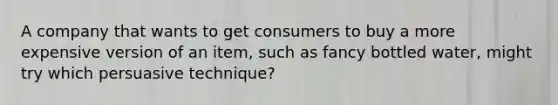 A company that wants to get consumers to buy a more expensive version of an item, such as fancy bottled water, might try which persuasive technique?