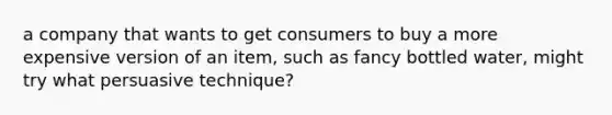 a company that wants to get consumers to buy a more expensive version of an item, such as fancy bottled water, might try what persuasive technique?