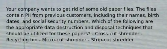 Your company wants to get rid of some old paper files. The files contain PII from previous customers, including their names, birth dates, and social security numbers. Which of the following are the appropriate data destruction and disposal techniques that should be utilized for these papers? - Cross-cut shredder - Recycling bin - Micro-cut shredder - Strip-cut shredder