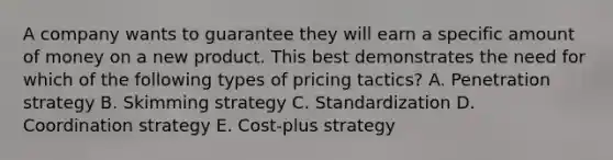 A company wants to guarantee they will earn a specific amount of money on a new product. This best demonstrates the need for which of the following types of pricing​ tactics? A. Penetration strategy B. Skimming strategy C. Standardization D. Coordination strategy E. ​Cost-plus strategy