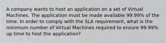 A company wants to host an application on a set of Virtual Machines. The application must be made available 99.99% of the time. In order to comply with the SLA requirement, what is the minimum number of Virtual Machines required to ensure 99.99% up time to host the application?