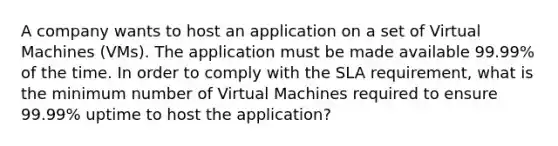 A company wants to host an application on a set of Virtual Machines (VMs). The application must be made available 99.99% of the time. In order to comply with the SLA requirement, what is the minimum number of Virtual Machines required to ensure 99.99% uptime to host the application?