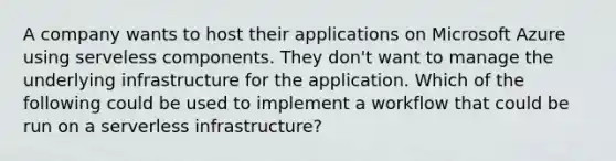 A company wants to host their applications on Microsoft Azure using serveless components. They don't want to manage the underlying infrastructure for the application. Which of the following could be used to implement a workflow that could be run on a serverless infrastructure?