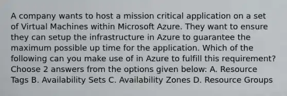 A company wants to host a mission critical application on a set of Virtual Machines within Microsoft Azure. They want to ensure they can setup the infrastructure in Azure to guarantee the maximum possible up time for the application. Which of the following can you make use of in Azure to fulfill this requirement? Choose 2 answers from the options given below: A. Resource Tags B. Availability Sets C. Availability Zones D. Resource Groups