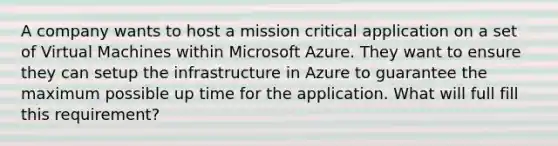 A company wants to host a mission critical application on a set of Virtual Machines within Microsoft Azure. They want to ensure they can setup the infrastructure in Azure to guarantee the maximum possible up time for the application. What will full fill this requirement?