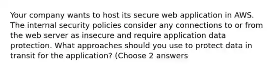 Your company wants to host its secure web application in AWS. The internal security policies consider any connections to or from the web server as insecure and require application data protection. What approaches should you use to protect data in transit for the application? (Choose 2 answers