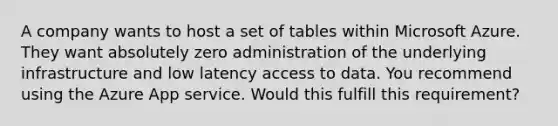 A company wants to host a set of tables within Microsoft Azure. They want absolutely zero administration of the underlying infrastructure and low latency access to data. You recommend using the Azure App service. Would this fulfill this requirement?