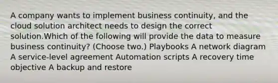 A company wants to implement business continuity, and the cloud solution architect needs to design the correct solution.Which of the following will provide the data to measure business continuity? (Choose two.) Playbooks A network diagram A service-level agreement Automation scripts A recovery time objective A backup and restore