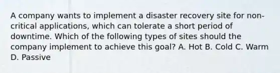 A company wants to implement a disaster recovery site for non-critical applications, which can tolerate a short period of downtime. Which of the following types of sites should the company implement to achieve this goal? A. Hot B. Cold C. Warm D. Passive