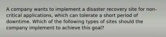 A company wants to implement a disaster recovery site for non-critical applications, which can tolerate a short period of downtime. Which of the following types of sites should the company implement to achieve this goal?