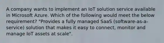 A company wants to implement an IoT solution service available in Microsoft Azure. Which of the following would meet the below requirement? "Provides a fully managed SaaS (software-as-a-service) solution that makes it easy to connect, monitor and manage IoT assets at scale".