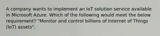 A company wants to implement an IoT solution service available in Microsoft Azure. Which of the following would meet the below requirement? "Monitor and control billions of Internet of Things (IoT) assets".