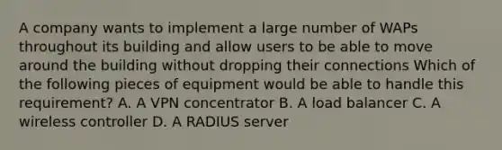 A company wants to implement a large number of WAPs throughout its building and allow users to be able to move around the building without dropping their connections Which of the following pieces of equipment would be able to handle this requirement? A. A VPN concentrator B. A load balancer C. A wireless controller D. A RADIUS server