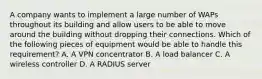 A company wants to implement a large number of WAPs throughout its building and allow users to be able to move around the building without dropping their connections. Which of the following pieces of equipment would be able to handle this requirement? A. A VPN concentrator B. A load balancer C. A wireless controller D. A RADIUS server