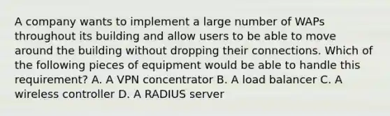 A company wants to implement a large number of WAPs throughout its building and allow users to be able to move around the building without dropping their connections. Which of the following pieces of equipment would be able to handle this requirement? A. A VPN concentrator B. A load balancer C. A wireless controller D. A RADIUS server