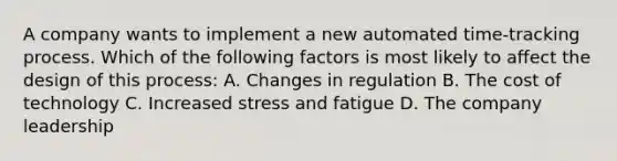 A company wants to implement a new automated time-tracking process. Which of the following factors is most likely to affect the design of this process: A. Changes in regulation B. The cost of technology C. Increased stress and fatigue D. The company leadership