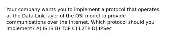 Your company wants you to implement a protocol that operates at the Data Link layer of the OSI model to provide communications over the Internet. Which protocol should you implement? A) IS-IS B) TCP C) L2TP D) IPSec