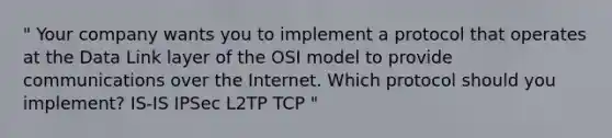 " Your company wants you to implement a protocol that operates at the Data Link layer of the OSI model to provide communications over the Internet. Which protocol should you implement? IS-IS IPSec L2TP TCP "