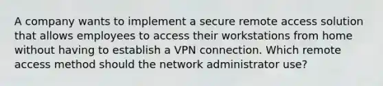 A company wants to implement a secure remote access solution that allows employees to access their workstations from home without having to establish a VPN connection. Which remote access method should the network administrator use?