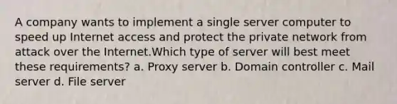 A company wants to implement a single server computer to speed up Internet access and protect the private network from attack over the Internet.Which type of server will best meet these requirements? a. Proxy server b. Domain controller c. Mail server d. File server