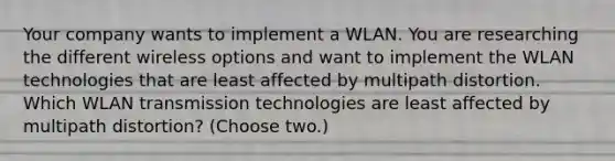 Your company wants to implement a WLAN. You are researching the different wireless options and want to implement the WLAN technologies that are least affected by multipath distortion. Which WLAN transmission technologies are least affected by multipath distortion? (Choose two.)