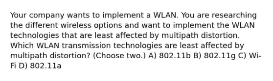 Your company wants to implement a WLAN. You are researching the different wireless options and want to implement the WLAN technologies that are least affected by multipath distortion. Which WLAN transmission technologies are least affected by multipath distortion? (Choose two.) A) 802.11b B) 802.11g C) Wi-Fi D) 802.11a