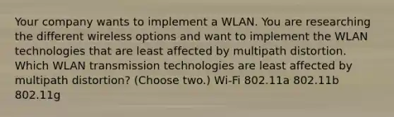 Your company wants to implement a WLAN. You are researching the different wireless options and want to implement the WLAN technologies that are least affected by multipath distortion. Which WLAN transmission technologies are least affected by multipath distortion? (Choose two.) Wi-Fi 802.11a 802.11b 802.11g