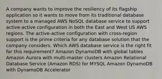 A company wants to improve the resiliency of its flagship application so it wants to move from its traditional database system to a managed AWS NoSQL database service to support active-active configuration in both the East and West US AWS regions. The active-active configuration with cross-region support is the prime criteria for any database solution that the company considers. Which AWS database service is the right fit for this requirement? Amazon DynamoDB with global tables Amazon Aurora with multi-master clusters Amazon Relational Database Service (Amazon RDS) for MYSQL Amazon DynamoDB with DynamoDB Accelerator