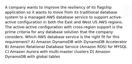 A company wants to improve the resiliency of its flagship application so it wants to move from its traditional database system to a managed AWS database service to support active-active configuration in both the East and West US AWS regions. The active-active configuration with cross-region support is the prime criteria for any database solution that the company considers. Which AWS database service is the right fit for this requirement? A) Amazon DynamoDB with DynamoDB Accelerator B) Amazon Relational Database Service (Amazon RDS) for MYSQL C) Amazon Aurora with multi-master clusters D) Amazon DynamoDB with global tables