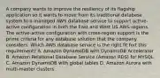 A company wants to improve the resiliency of its flagship application so it wants to move from its traditional database system to a managed AWS database service to support active-active configuration in both the East and West US AWS regions. The active-active configuration with cross-region support is the prime criteria for any database solution that the company considers. Which AWS database service is the right fit fort this requirement? A. Amazon DynamoDB with DynamoDB Accelerator B. Amazon Relational Database Service (Amazon RDS) for MYSQL C. Amazon DynamoDB with global tables D. Amazon Aurora with multi-master clusters