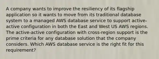 A company wants to improve the resiliency of its flagship application so it wants to move from its traditional database system to a managed AWS database service to support active-active configuration in both the East and West US AWS regions. The active-active configuration with cross-region support is the prime criteria for any database solution that the company considers. Which AWS database service is the right fit for this requirement?