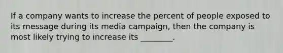 If a company wants to increase the percent of people exposed to its message during its media campaign, then the company is most likely trying to increase its ________.