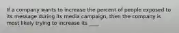 If a company wants to increase the percent of people exposed to its message during its media campaign, then the company is most likely trying to increase its ____