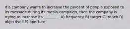 If a company wants to increase the percent of people exposed to its message during its media campaign, then the company is trying to increase its ________. A) frequency B) target C) reach D) objectives E) aperture