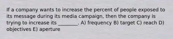 If a company wants to increase the percent of people exposed to its message during its media campaign, then the company is trying to increase its ________. A) frequency B) target C) reach D) objectives E) aperture