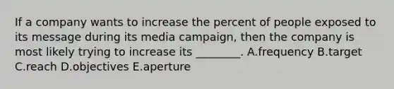 If a company wants to increase the percent of people exposed to its message during its media campaign, then the company is most likely trying to increase its ________. A.frequency B.target C.reach D.objectives E.aperture